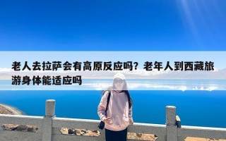 老人去拉萨会有高原反应吗？老年人到西藏旅游身体能适应吗