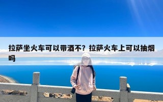 拉萨坐火车可以带酒不？拉萨火车上可以抽烟吗