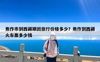 焦作市到西藏跟团旅行价格多少？焦作到西藏火车票多少钱