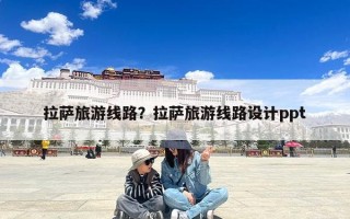 拉萨旅游线路？拉萨旅游线路设计ppt